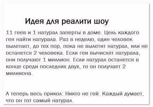 Идея для реалити шоу 11 геев и 1 натурал заперты в доме. Цель каждого гея найти натурала. Раз в неделю. один человек вылетает, до тех пор, пока не вылетит натурал, или не останется 2 человека. Если ге