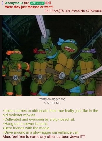 Anonymous [+1 Were they just Mossad or what? 06/13/24(Thu)01:59:44 No.47098083 a 4 tmntglownigger.png 635 PNG >Italian names to obfuscate their true fealty, just like in the old mobster movies >Cultiv