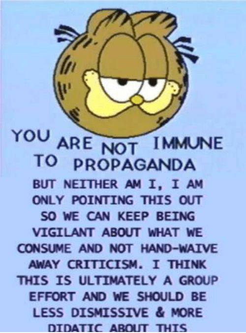 YOU АрЕ IMMUNE TO PROPAGANDA BUT NEITHER I, I ONLY POINTING THIS OUT SO WE CAN KEEP BEING VIGILANT ABOUT WHAT WE CONSUME AND NOT HAND-WAIVE AWAY CRITICISM. I THINK THIS IS ULTIMATELY A GROUP EFFORT AN