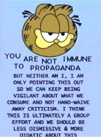 YOU АрЕ IMMUNE TO PROPAGANDA BUT NEITHER I, I ONLY POINTING THIS OUT SO WE CAN KEEP BEING VIGILANT ABOUT WHAT WE CONSUME AND NOT HAND-WAIVE AWAY CRITICISM. I THINK THIS IS ULTIMATELY A GROUP EFFORT AN