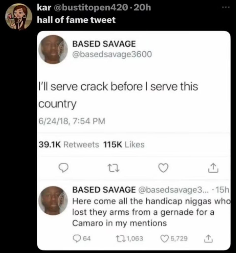 Каг hall of fame BASED SAVAGE I'll serve crack before serve this country BASED SAVAGE Here come all the handicap niggas wha lost they arms from а gernade for a Camaro in my mentions
