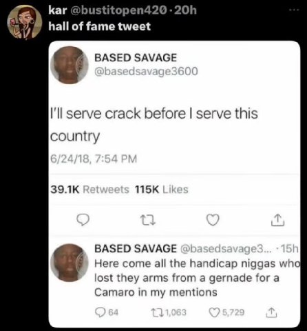 Каг hall of fame BASED SAVAGE I'll serve crack before serve this country BASED SAVAGE Here come all the handicap niggas wha lost they arms from а gernade for a Camaro in my mentions