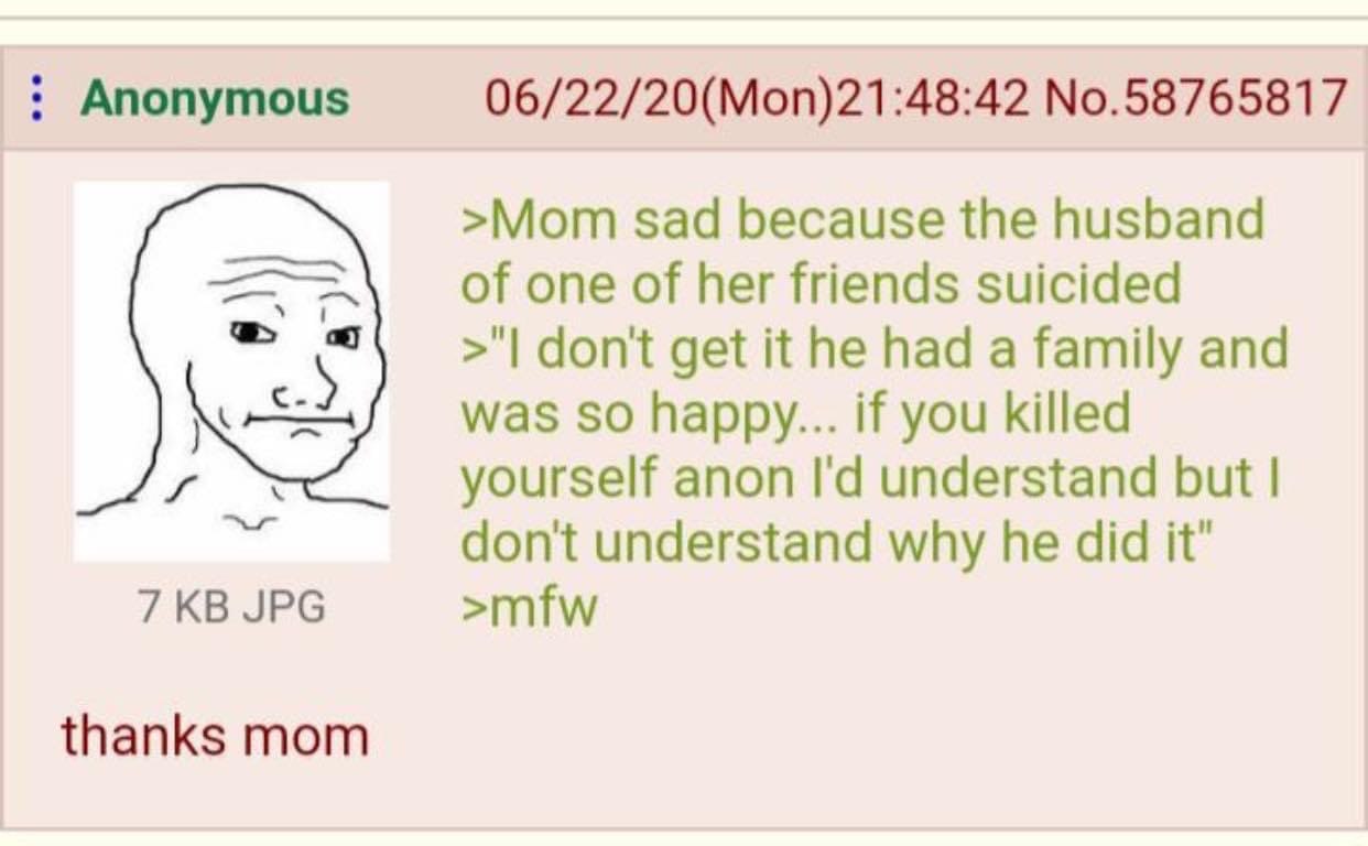 Anonymous 06/22/20(Mon)21:48:42 No.58765817 >Mom sad because the husband of one of her friends suicided don't get it he had a family and so happy... if you killed yourself anon understand but don't un