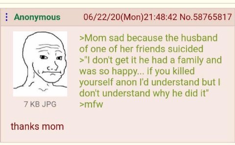 Anonymous 06/22/20(Mon)21:48:42 No.58765817 >Mom sad because the husband of one of her friends suicided don't get it he had a family and so happy... if you killed yourself anon understand but don't un