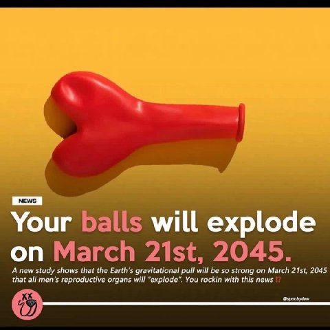 Your balls will explode on March 2045. A new study shows that the gravitational pull will be so strong on March 2045 that all men’s reproductive organs will “explode”. You rockin with this news