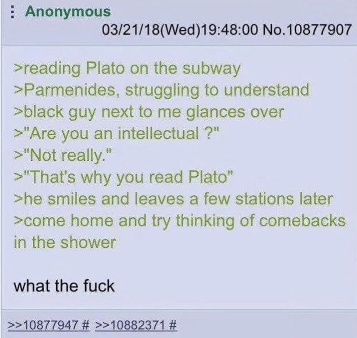 Anonymous 03/21/18(Wed)19:48:00 No.10877907 >reading Plato on the subway >Parmenides, struggling to understand >black guy next to me glances over >"Are you an intellectual >"Not really.” >"That's why 