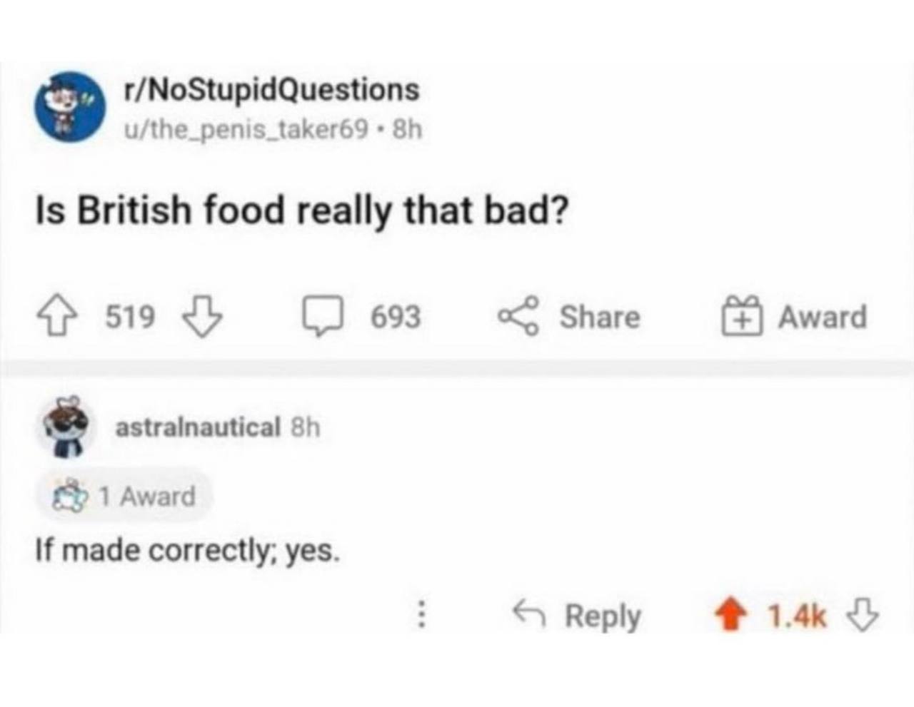 r/NoStupidQuestions u/the_penis_taker69 Is British food really that bad? 4} 519 693 Share Award astralnautical 1 Award If made correctly; yes. Reply 1.4к 3