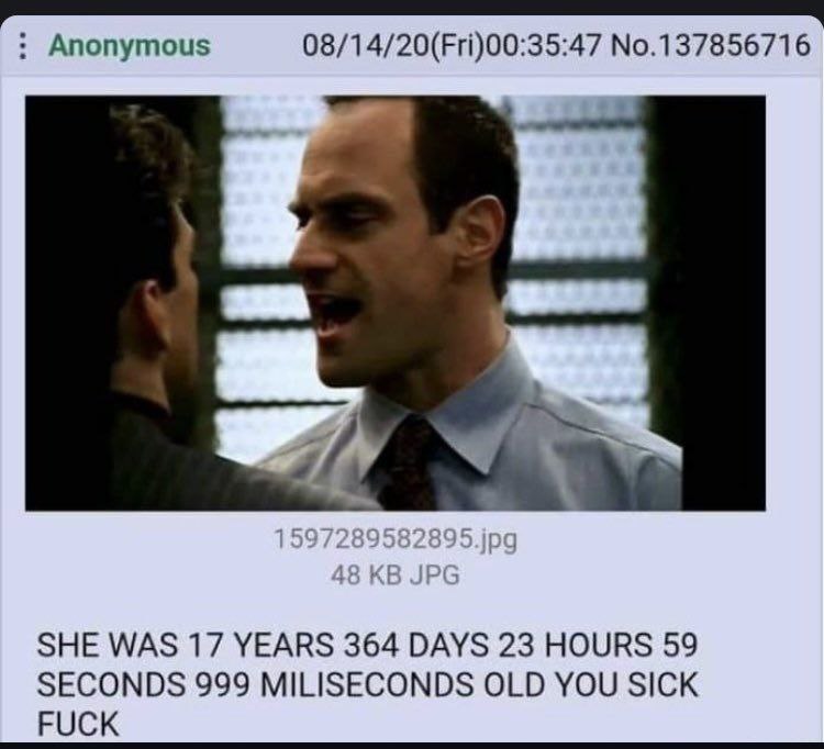 Anonymous 08/14/20(Fri)00:35:47 No.137856716 SHE WAS 17 YEARS 364 DAYS 23 HOURS 59 SECONDS 999 MILISECONDS OLD YOU SICK FUCK