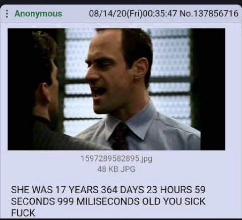 Anonymous 08/14/20(Fri)00:35:47 No.137856716 SHE WAS 17 YEARS 364 DAYS 23 HOURS 59 SECONDS 999 MILISECONDS OLD YOU SICK FUCK