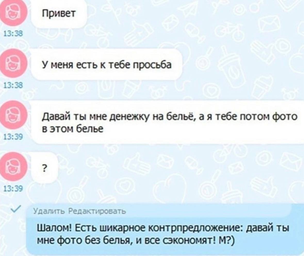Привет 13:38 У меня есть к тебе просьба 13:33 Давай ты мне денежку на бельё, а я тебе потом фото в этом белье 13:39 Удалить Редактировать Шалом! Есть шикарное контрпредложение: давай ты мне фото без б