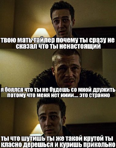 твою мать`таилер почему ты сказал что ты ненастоящий я боялся что ты не будешь мной дружить потомучто меня нет ииии.... это странно ты что шутишьты же такой крутой ты класно дерешься и куришь прикольн