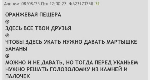 Аноним 08/08/25 Птн 12:00:27 №323173238 31 ОРАНЖЕВАЯ ПЕЩЕРА ЗДЕСЬ BCE ТВОИ ДРУЗЬЯ ЧТОБЫ ЗДЕСЬ УКАТЬ НУЖНО ДАВАТЬ МАРТЫШКЕ БАНАНЫ МОЖНО И HE ДАВАТЬ, ТОГДА ПЕРЕД УКАНЬЕМ НУЖНО РЕШАТЬ ГОЛОВОЛОМКУ ИЗ КАМН