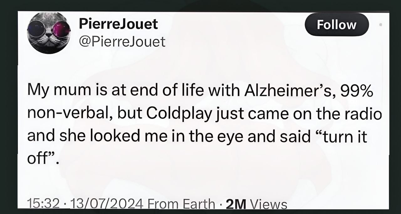 PierreJouet Follow My mum is at end of life with Alzheimer’s, 99% non-verbal, but Coldplay just came on the radio and she looked me in the eye and said “turn it off”. 15:32 13/07/2024 From Views