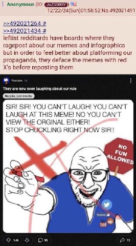 Anonymous 12/22/24(Sun)01:58:52 No.492021491 >>492021264 >>492021434 leftist redditards have boards where they ragepost about our memes and infographics but in order to feel better about platforming o