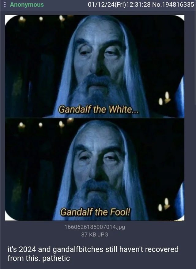 01/12/24(Fri)12:31:28 No.194816335 Gandalf the White... у andalf Gandalf the Foo 4 it's 2024 and gandalfbitches still haven't recovered from this. pathetic