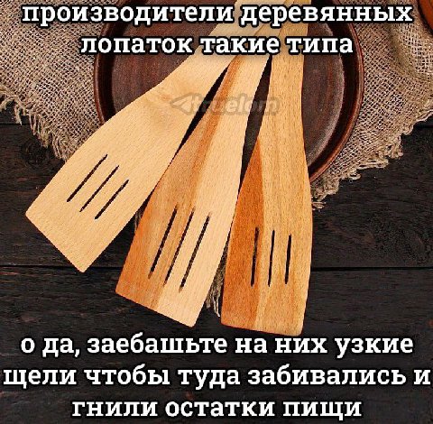производители деревянных лопаток такие типа и ДА 9 у 1 о да, заебашьте на них узкие щели чтобы туда забивались и гнили остатки пищи