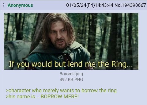 Anonymous 01/05/24(Fri)14:43:44 No.194390667 4 a. an 3 в A If you would but Jend me the Ring... Boromir.png 492 PNG >character who merely wants to borrow the ring >his name is... BORROW MERE!