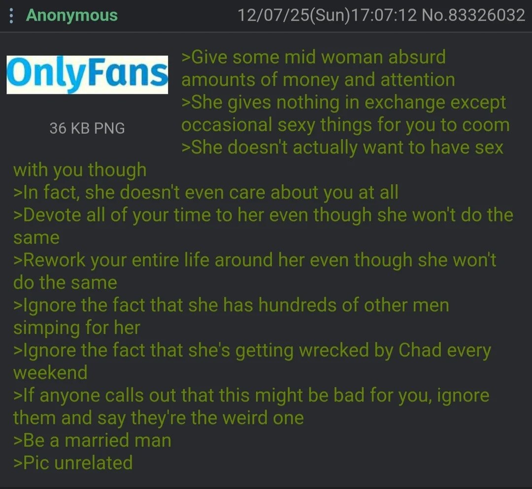 Anonymous 12/07/25(Sun)17:07:12 No.83326032 >Give some mid woman absurd OnlyFans amounts of money and attention >She gives nothing in exchange except 36 PNG occasional sexy things for you to coom >She