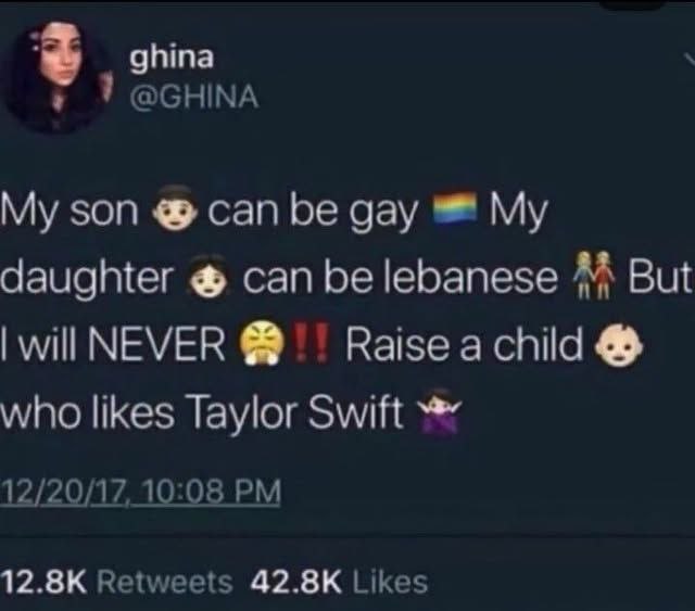 ghina ТОСНМА son can be gay My daughter can be lebanese But will NEVER Raise a child who likes Taylor Swift 12/20/17, 10:08 12.8К Retweets 42.8К Likes