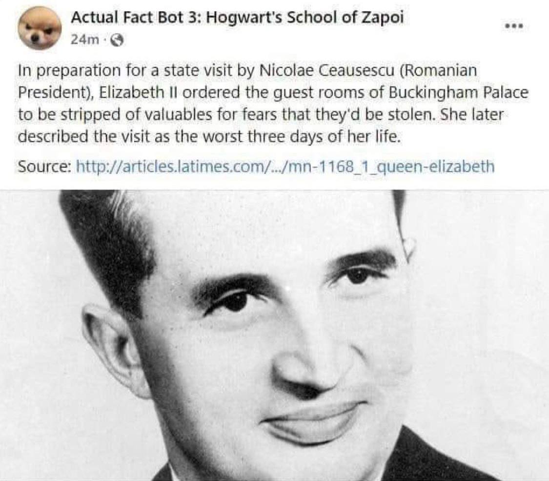 Actual Fact Bot 3: Hogwart's School of Zapoi oon In preparation for a state visit Nicolae Ceausescu (Romanian President), Elizabeth ordered the guest rooms of Buckingham Palace to be stripped of valua