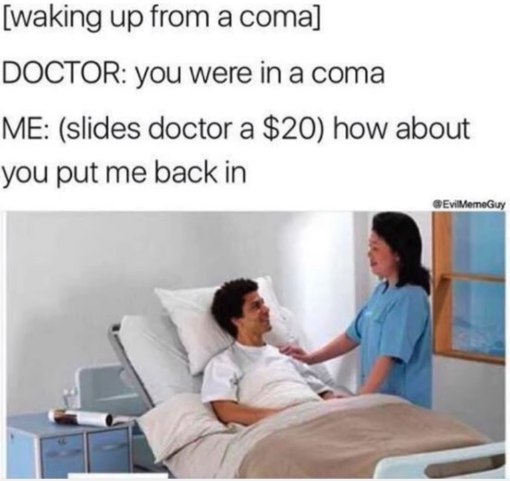 [waking up from а coma] DOCTOR: you were in a coma ME: (slides doctor a $20) how about you put me back in