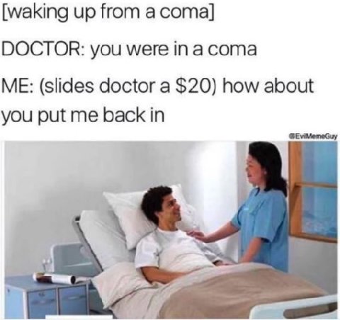 [waking up from а coma] DOCTOR: you were in a coma ME: (slides doctor a $20) how about you put me back in
