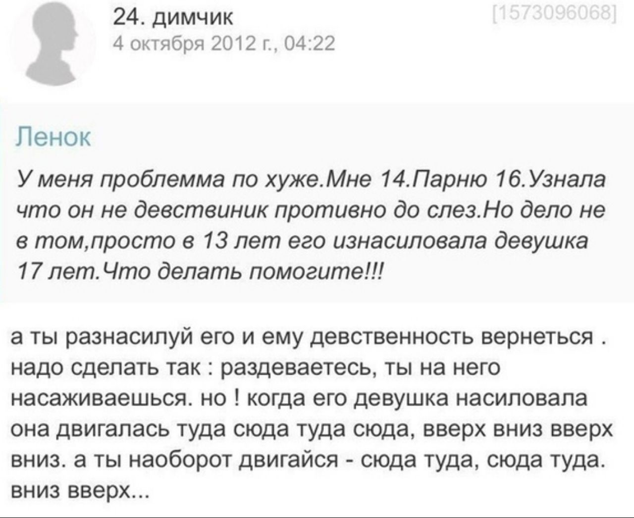 24. димчик 4 октября 2012 04:22 Ленок У меня проблемма по хуже.Мне 14.Парню 16.Узнала что он не девствиник противно до слез.Но дело не в в 13 лет его изнасиловала девушка 17 лет.Что делать помогите!!!