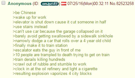 9 Anonymous 07/25/16(Моп)00:32:11 No.82523258 >be Chinese >wake up for work >elevator is shut down cause it cut someone in half >use Stairs instead >can't use car because the garage collapsed on it >b