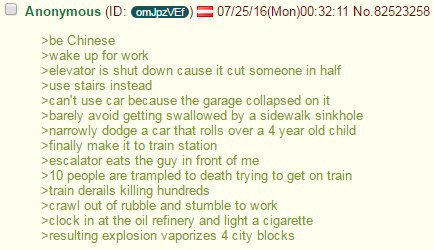 9 Anonymous 07/25/16(Моп)00:32:11 No.82523258 >be Chinese >wake up for work >elevator is shut down cause it cut someone in half >use Stairs instead >can't use car because the garage collapsed on it >b