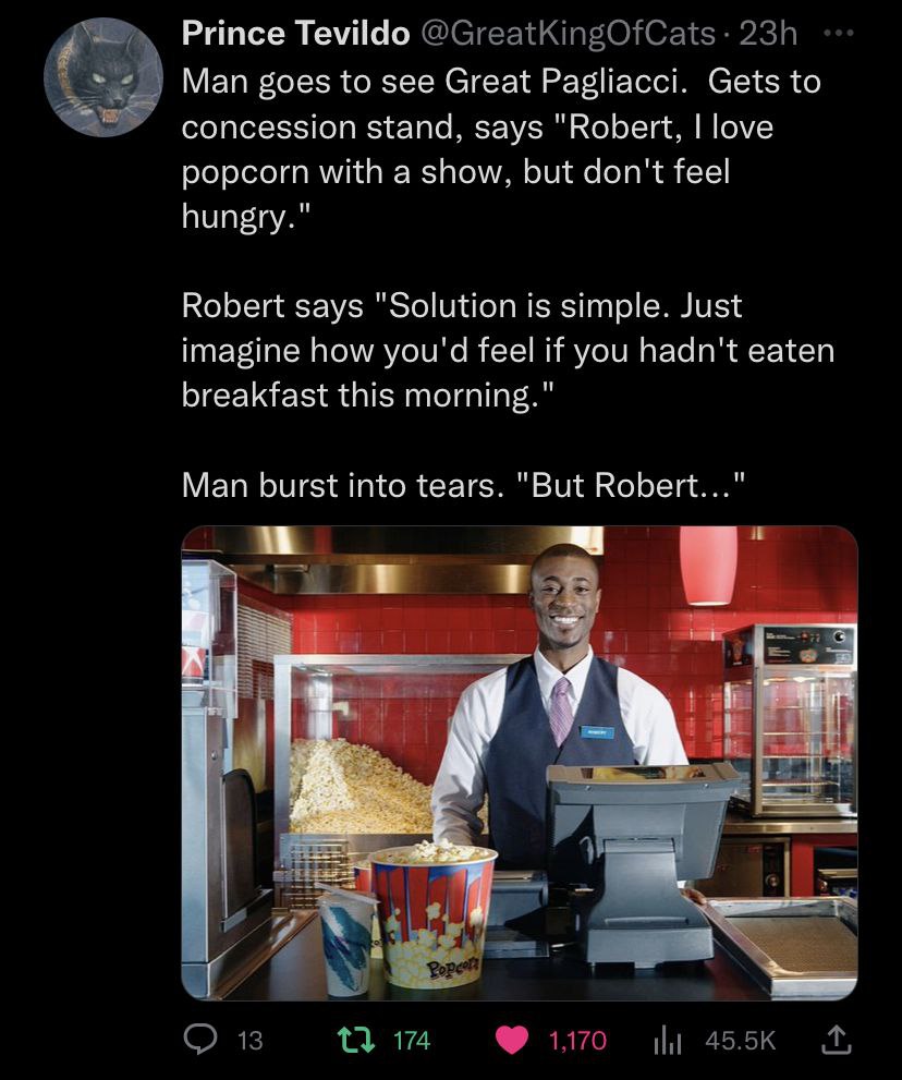 Prince Tevildo Man goes to see Great Pagliacci. Gets to concession stand, says "Robert, love popcorn with a show, but don't feel hungry." Robert says "Solution is simple. Just imagine how you'd feel i