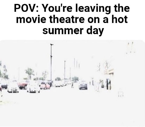 POV: You're leaving the movie theatre on a hot summer day