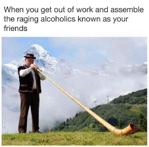 When you get of work and assemble the raging alcoholics known as your friends