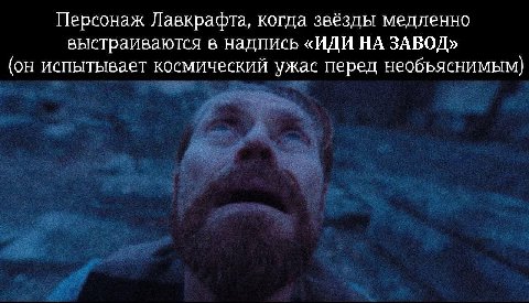 Персонаж Лавкрафта, когда звёзды медленно выстраиваются в надпись «ИДИ НА ЗАВОД» (он испытывает космический ужас перед необъяснимым)