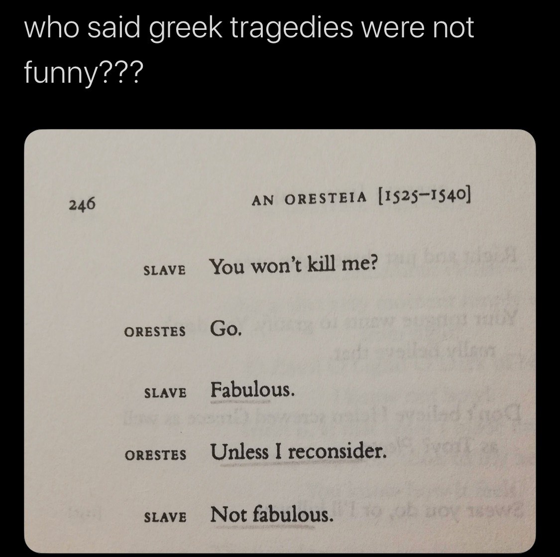 who said greek tragedies were not funny??? AN ORESTEIA [1525—1540] 246 SLAVE You kill me? ORESTES SLAVE Fabulous. ORESTES Unless I reconsider. SLAVE Not fabulous.