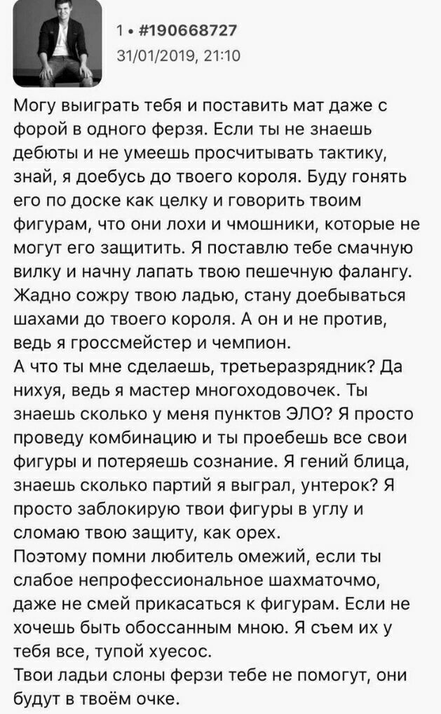 #190668727 4 31/01/2019, 21:10 Могу выиграть тебя и поставить мат даже с форой в одного ферзя. Если ты не знаешь дебюты и не умеешь просчитывать тактику, знай, я доебусь до твоего короля. Буду гонять 