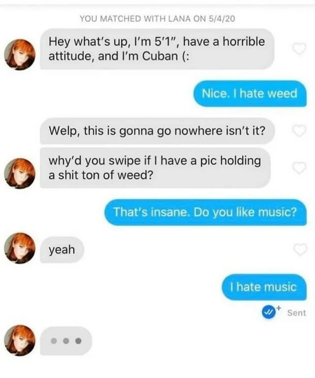 YOU MATCHED WITH LANA 5/4/20 Hey what's up, 5'1", have a horrible о attitude, and Cuban Welp, this is gonna nowhere isn't it? you swipe if have a pic holding о а shit ton of weed? That’s insane. you l