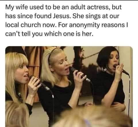 My wife used to an adult actress, but has since found Jesus. She sings at our local church now. For anonymity reasons can’t tell you which one is her.