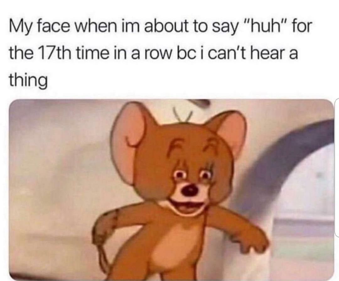 My face when about to say “huh” for the time in a row can't hear a thing 5