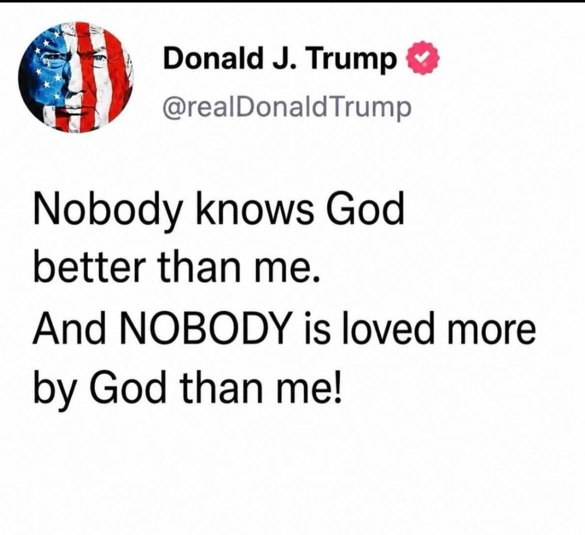 Donald Trump @realDonaldTrump Nobody knows God better than me. And NOBODY is loved more God than me!