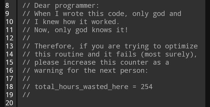8 Dear programmer: 9 When I wrote this code, only god and 10 I knew how it worked. 11 Now, only god knows it! 13 Therefore, if you are trying to optimize 14 this routine and it fails (most surely), 15