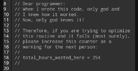8 Dear programmer: 9 When I wrote this code, only god and 10 I knew how it worked. 11 Now, only god knows it! 13 Therefore, if you are trying to optimize 14 this routine and it fails (most surely), 15