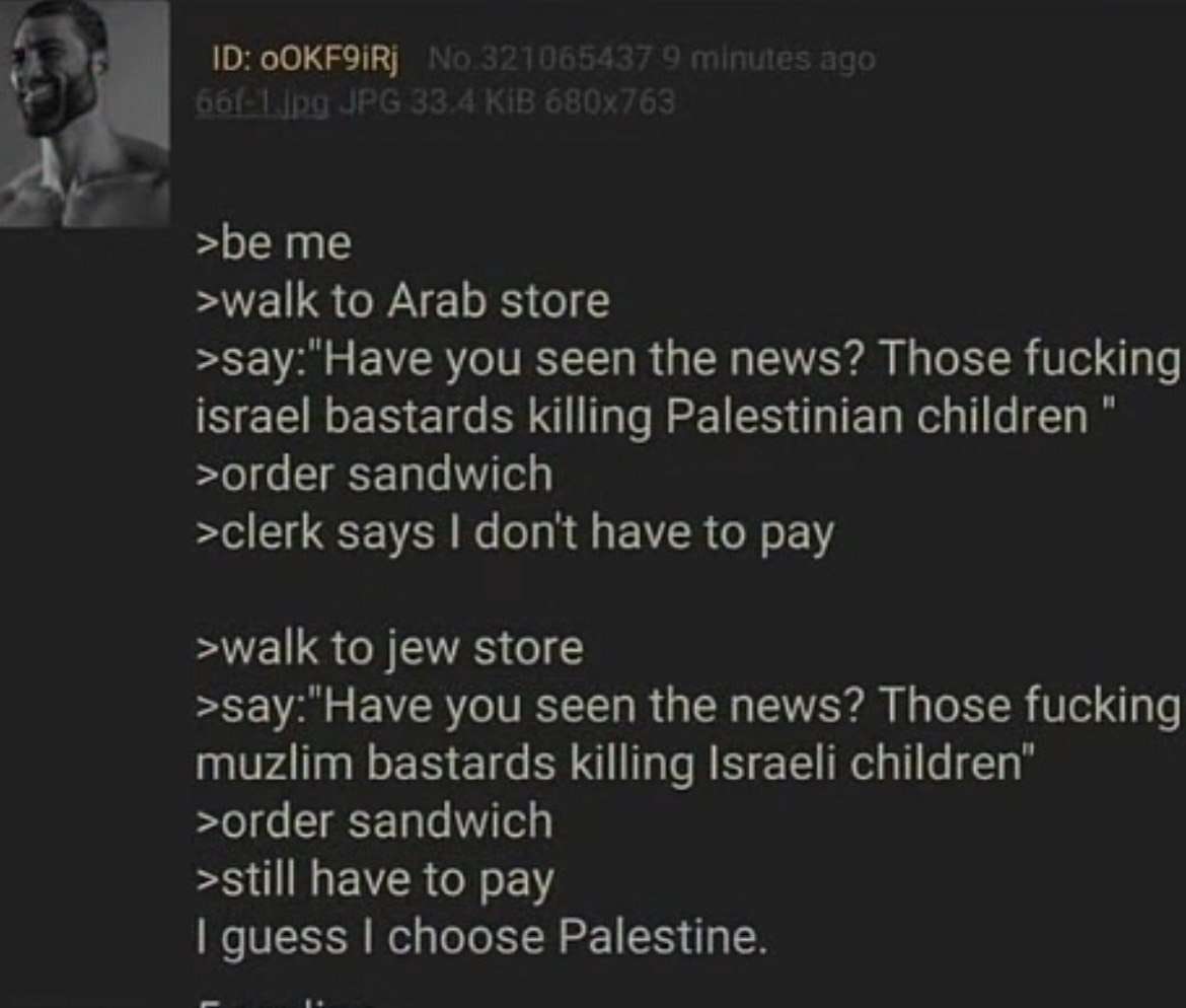 ‘4 >be me >walk to Arab store >зау:"Науе you seen the news? Those fucking israel bastards killing Palestinian children >order sandwich >clerk says don't have to pay >walk to jew store >зау:"Науе you s