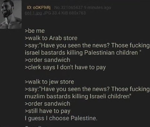 ‘4 >be me >walk to Arab store >зау:"Науе you seen the news? Those fucking israel bastards killing Palestinian children >order sandwich >clerk says don't have to pay >walk to jew store >зау:"Науе you s