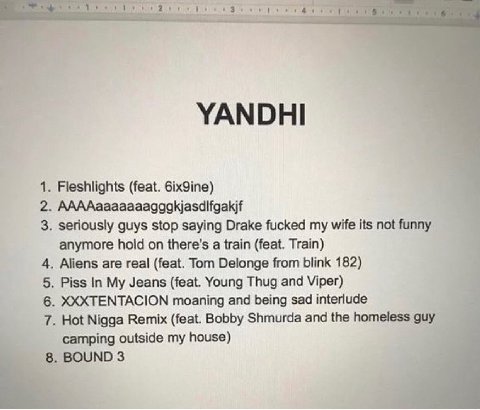 YANDHI 1. Fleshlights (feat. бх9те) 2. AAAAaaaaaaagagkjasdifgakif 3. seriously guys stop saying Drake fucked my wife its not funny к anymore hold a train (feat. Train) 4 4. Aliens are real (feat. Tom 