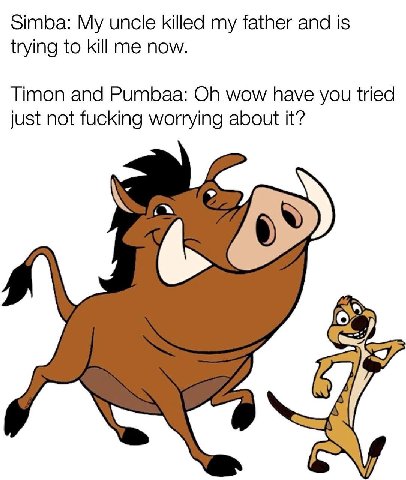 Simba: My uncle killed my father and is trying to kill me now. Timon and Pumbaa: wow have you tried just not fucking worrying about it?