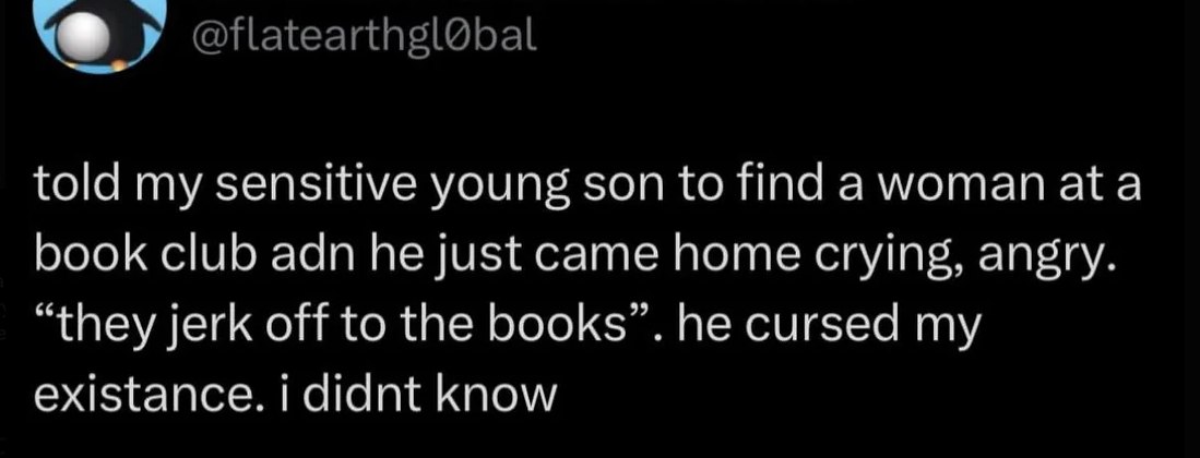 told my sensitive young son to find а woman ata book club adn he just came home crying, angry. “they jerk off to the books”. he cursed my existance. didnt know