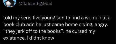 told my sensitive young son to find а woman ata book club adn he just came home crying, angry. “they jerk off to the books”. he cursed my existance. didnt know