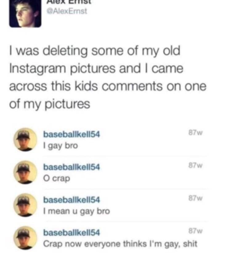 РАСА was deleting some of my old Instagram pictures and came across this kids comments on one of my pictures 87 gay bro О сгар mean и gay bro Crap now everyone thinks gay, shit