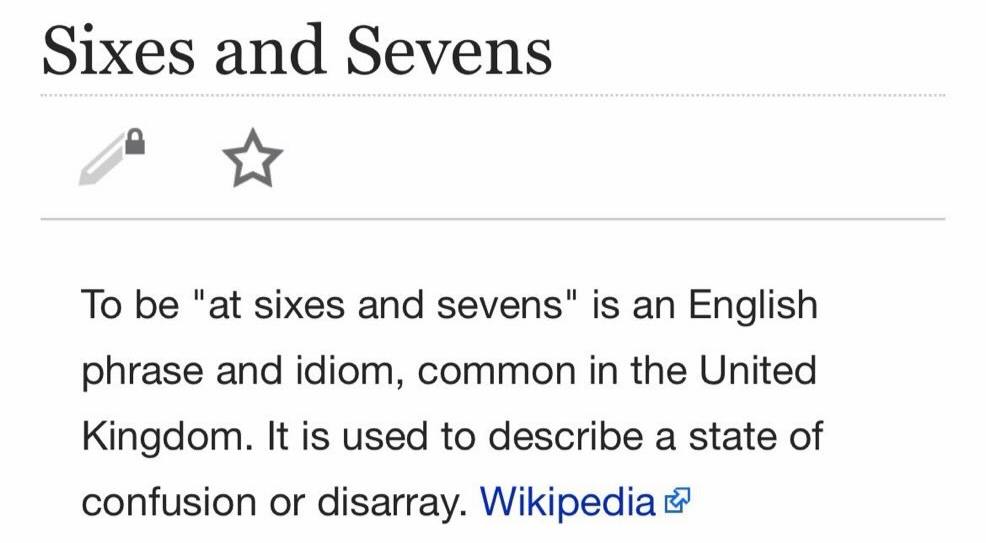 Sixes and Sevens To be “at sixes and sevens" is an English phrase and idiom, common in the United Kingdom. It is used to describe a state of confusion or disarray. Wikipedia