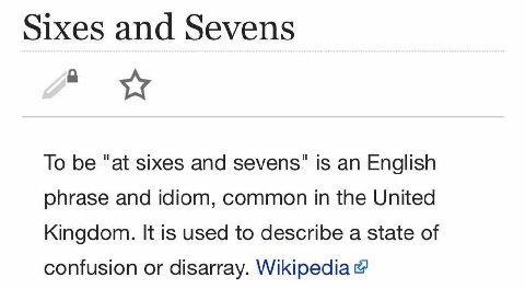 Sixes and Sevens To be “at sixes and sevens" is an English phrase and idiom, common in the United Kingdom. It is used to describe a state of confusion or disarray. Wikipedia